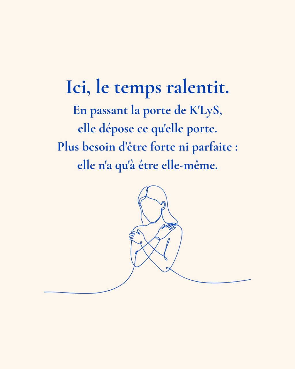 Ici, le temps ralentit. En passant la porte de K’LyS, elle dépose ce qu’elle porte. Plus besoin d’être forte ni parfaite : elle n’a qu’à être elle-même.