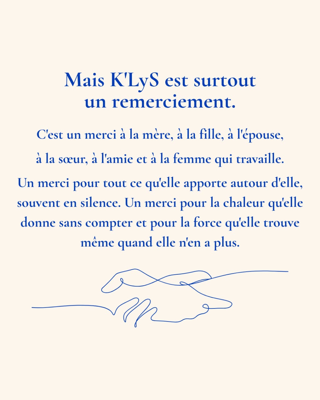 Mais K’LyS est surtout un remerciement. C’est un merci à la mère, à la fille, à l’épouse, à la sœur, à l’amie et à la femme qui travaille. Un merci pour tout ce qu’elle apporte autour d’elle, souvent en silence. Un merci pour la chaleur qu’elle donne sans compter et pour la force qu’elle trouve même quand elle n’en a plus.